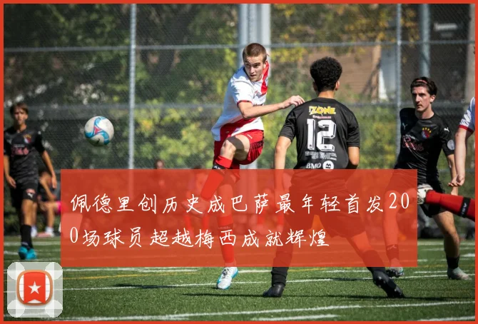 佩德里创历史成巴萨最年轻首发200场球员超越梅西成就辉煌