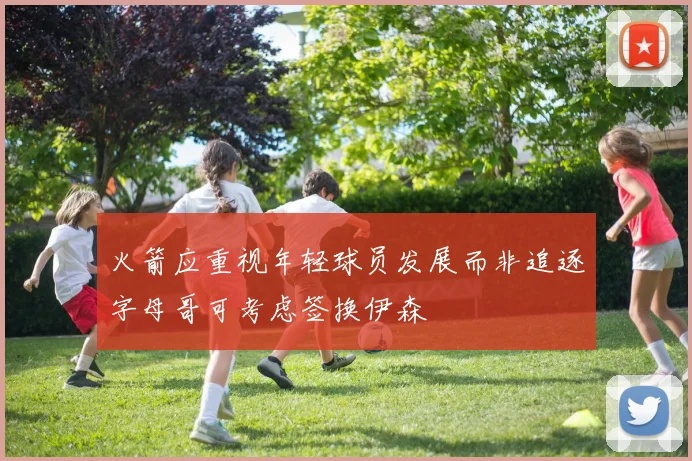 火箭应重视年轻球员发展而非追逐字母哥可考虑签换伊森