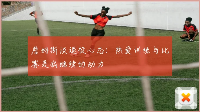 詹姆斯谈退役心态：热爱训练与比赛是我继续的动力