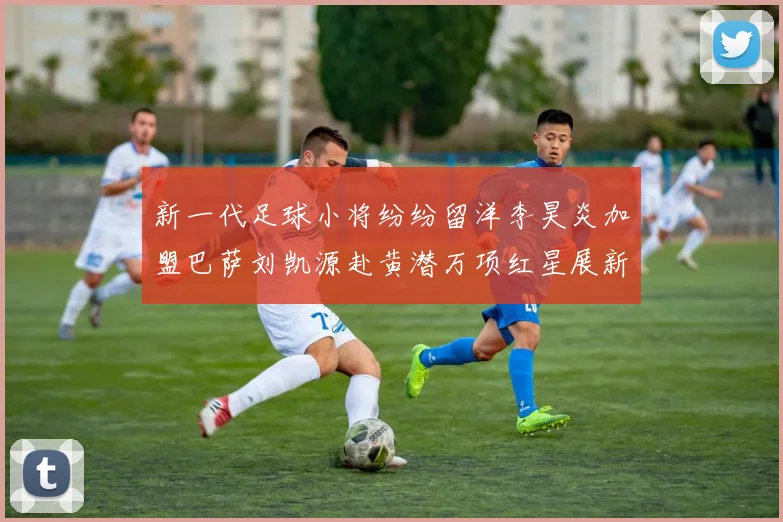 新一代足球小将纷纷留洋李昊炎加盟巴萨刘凯源赴黄潜万项红星展新希望