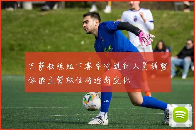巴萨教练组下赛季将进行人员调整体能主管职位将迎新变化
