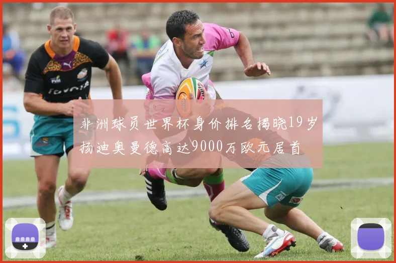 非洲球员世界杯身价排名揭晓19岁扬迪奥曼德高达9000万欧元居首