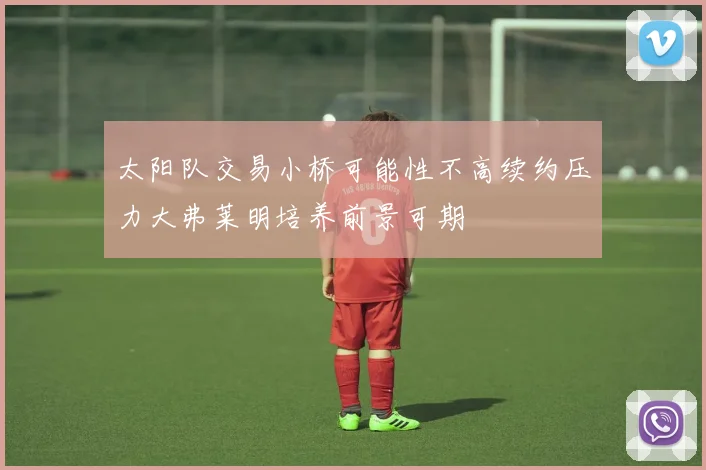 太阳队交易小桥可能性不高续约压力大弗莱明培养前景可期