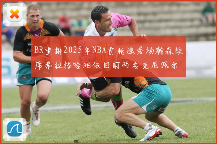 BR重排2025年NBA首轮选秀杨瀚森缺席弗拉格哈珀依旧前两名克尼佩尔锁定探花位