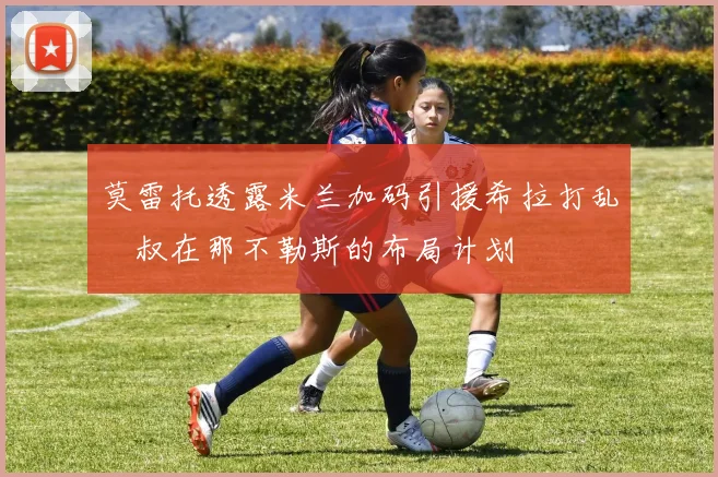 莫雷托透露米兰加码引援希拉打乱囧叔在那不勒斯的布局计划