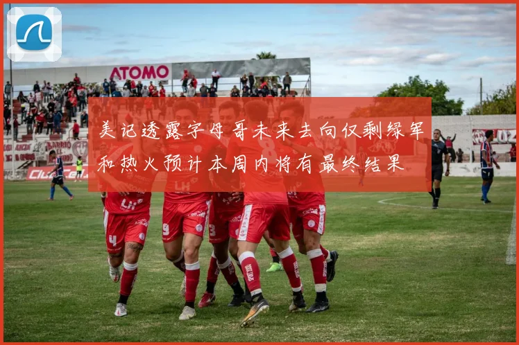 美记透露字母哥未来去向仅剩绿军和热火预计本周内将有最终结果